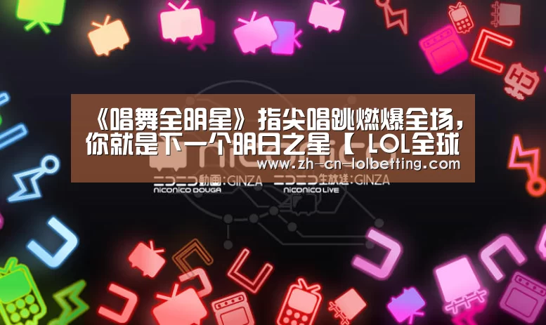 《唱舞全明星》指尖唱跳燃爆全场,你就是下一个明日之星【 LOL全球总决赛下注官方网站】(图2) LOL全球总决赛下注官方网站