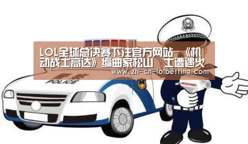 LOL全球总决赛下注官方网站-《机动战士高达》编曲家松山祐士遭遇火灾身亡 享年79岁(图2) LOL全球总决赛下注官方网站